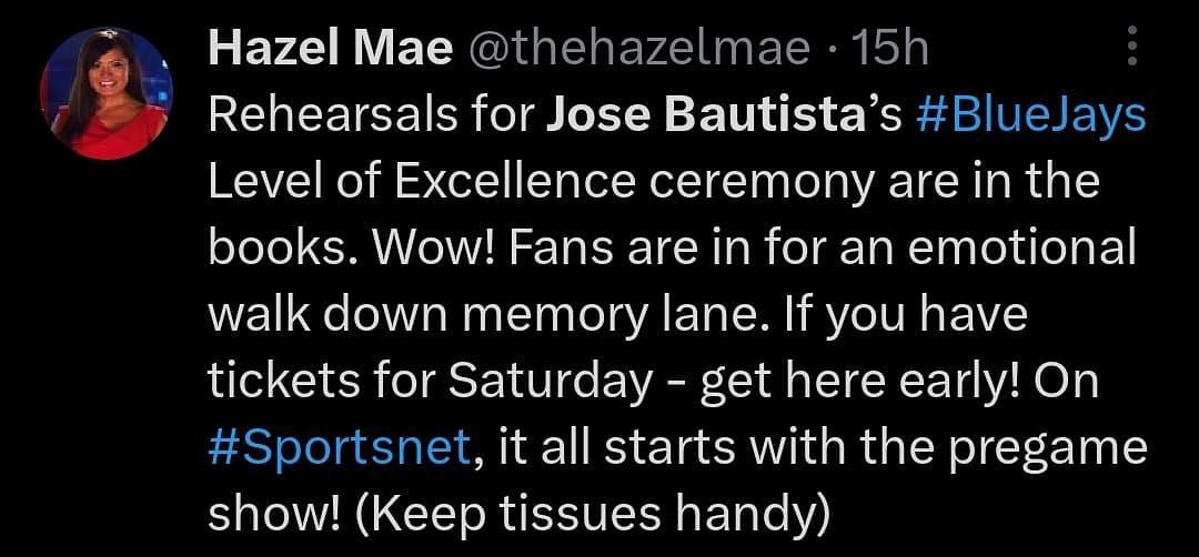 Rehearsals for Jose Bautista&rsquo;s #BlueJays Level of Excellence ceremony are in the books. Wow! Fans are in for an emotional walk down memory lane. If you have tickets for Saturday - get here early! On #Sportsnet, it all starts with the pregame show! (Keep tissues handy)&quot; - @thehazelmae